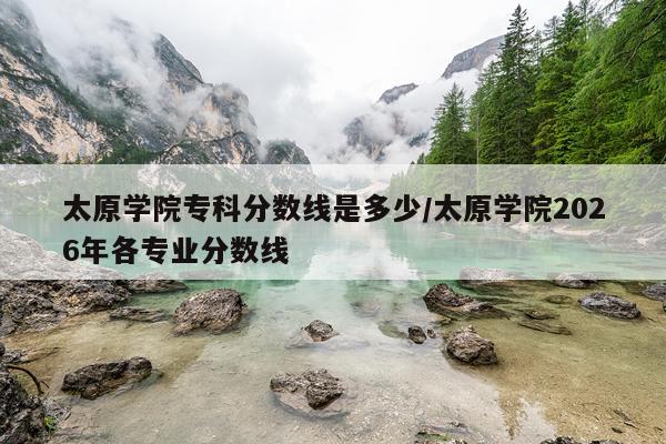 太原学院专科分数线是多少/太原学院2026年各专业分数线