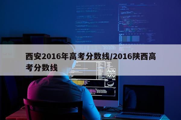 西安2016年高考分数线/2016陕西高考分数线