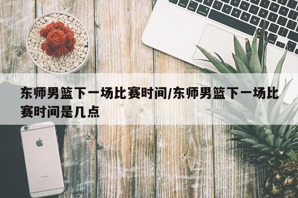 东师男篮下一场比赛时间/东师男篮下一场比赛时间是几点