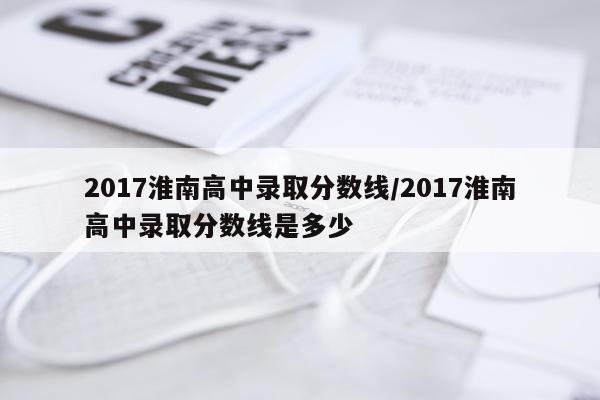 2017淮南高中录取分数线/2017淮南高中录取分数线是多少