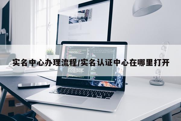 实名中心办理流程/实名认证中心在哪里打开