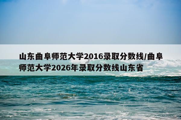 山东曲阜师范大学2016录取分数线/曲阜师范大学2026年录取分数线山东省