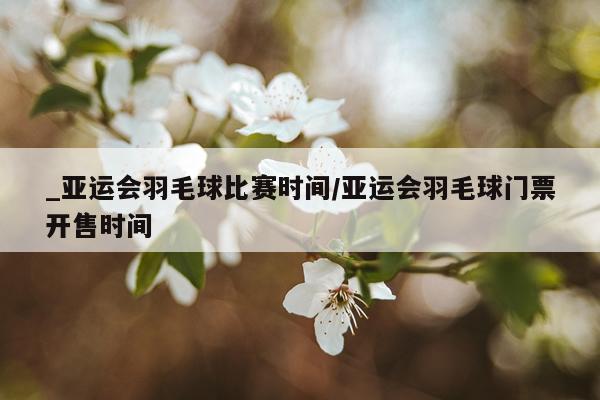 _亚运会羽毛球比赛时间/亚运会羽毛球门票开售时间