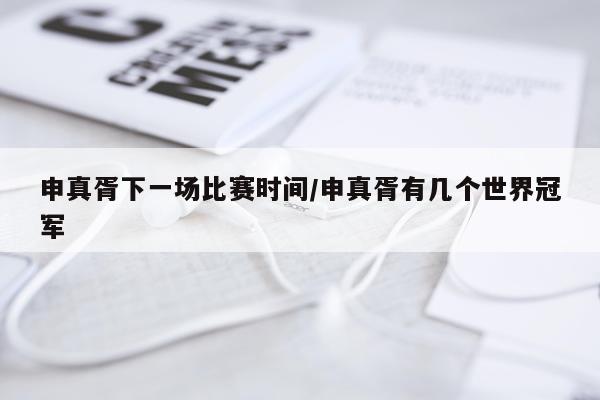 申真胥下一场比赛时间/申真胥有几个世界冠军