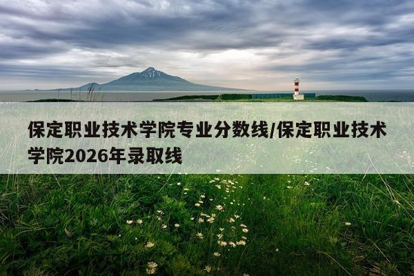 保定职业技术学院专业分数线/保定职业技术学院2026年录取线