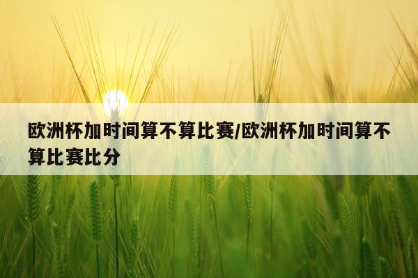 欧洲杯加时间算不算比赛/欧洲杯加时间算不算比赛比分