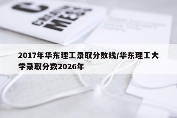 2017年华东理工录取分数线/华东理工大学录取分数2026年