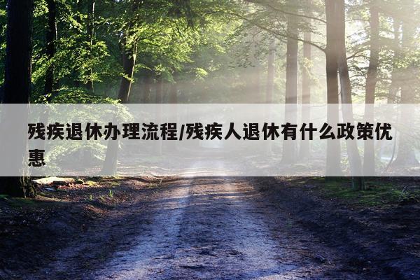 残疾退休办理流程/残疾人退休有什么政策优惠
