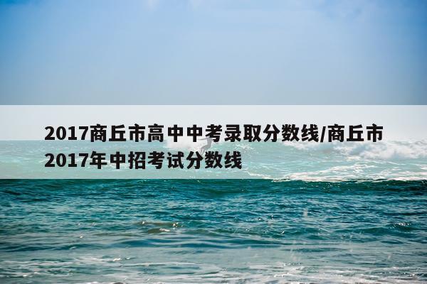 2017商丘市高中中考录取分数线/商丘市2017年中招考试分数线