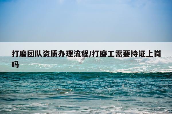 打磨团队资质办理流程/打磨工需要持证上岗吗