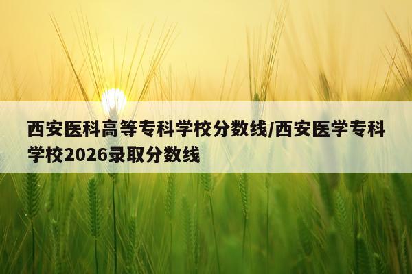 西安医科高等专科学校分数线/西安医学专科学校2026录取分数线