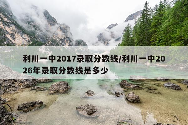 利川一中2017录取分数线/利川一中2026年录取分数线是多少