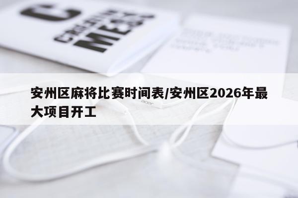 安州区麻将比赛时间表/安州区2026年最大项目开工