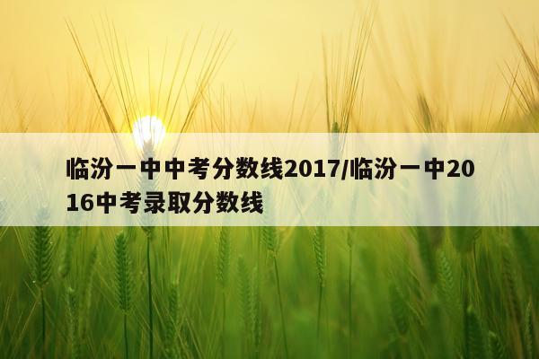 临汾一中中考分数线2017/临汾一中2016中考录取分数线