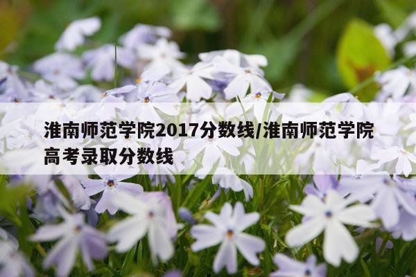 淮南师范学院2017分数线/淮南师范学院高考录取分数线