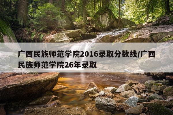 广西民族师范学院2016录取分数线/广西民族师范学院26年录取