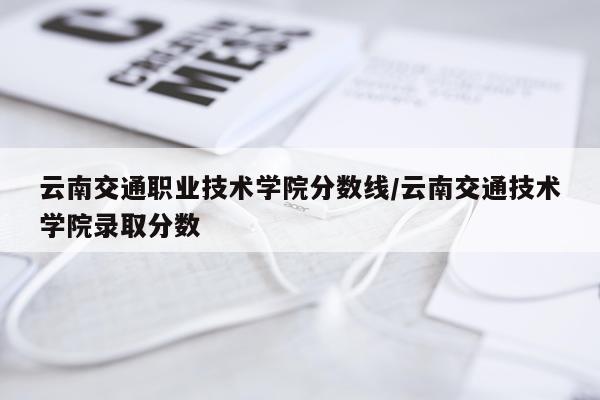 云南交通职业技术学院分数线/云南交通技术学院录取分数
