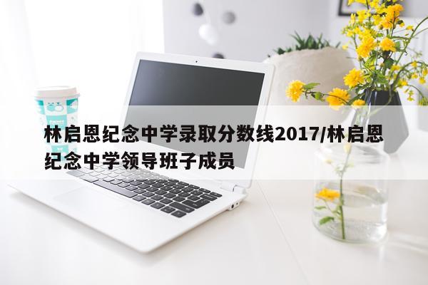 林启恩纪念中学录取分数线2017/林启恩纪念中学领导班子成员