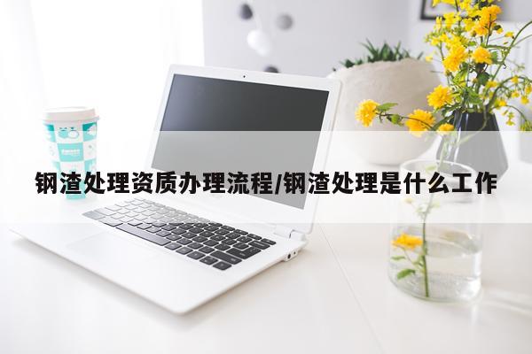 钢渣处理资质办理流程/钢渣处理是什么工作