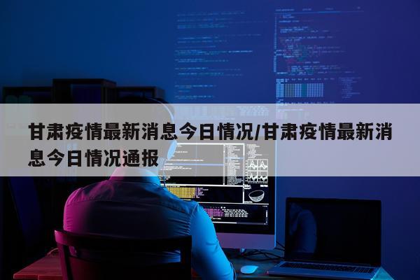 甘肃疫情最新消息今日情况/甘肃疫情最新消息今日情况通报