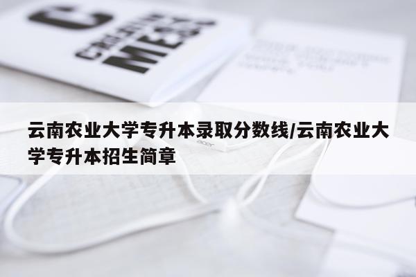 云南农业大学专升本录取分数线/云南农业大学专升本招生简章