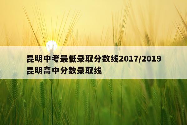 昆明中考最低录取分数线2017/2019昆明高中分数录取线
