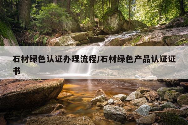 石材绿色认证办理流程/石材绿色产品认证证书
