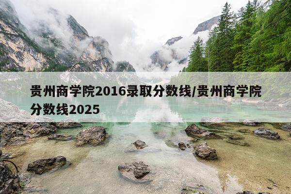 贵州商学院2016录取分数线/贵州商学院分数线2025