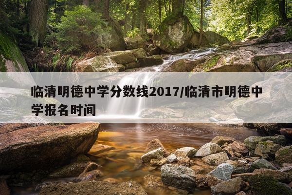 临清明德中学分数线2017/临清市明德中学报名时间