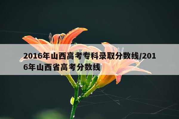 2016年山西高考专科录取分数线/2016年山西省高考分数线
