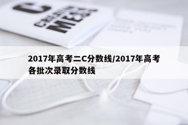 2017年高考二C分数线/2017年高考各批次录取分数线