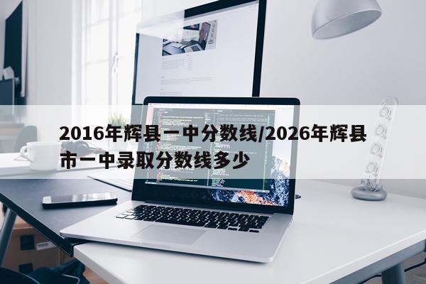 2016年辉县一中分数线/2026年辉县市一中录取分数线多少