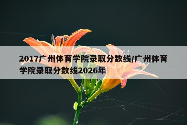 2017广州体育学院录取分数线/广州体育学院录取分数线2026年