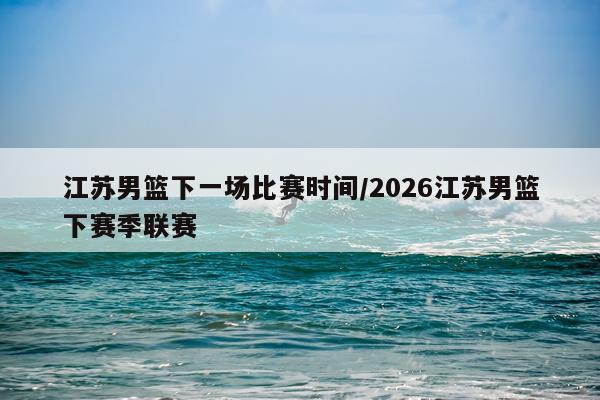 江苏男篮下一场比赛时间/2026江苏男篮下赛季联赛