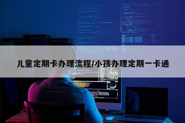 儿童定期卡办理流程/小孩办理定期一卡通