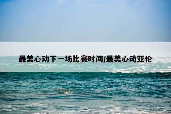 最美心动下一场比赛时间/最美心动亚伦