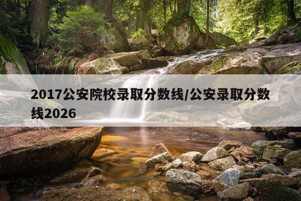 2017公安院校录取分数线/公安录取分数线2026