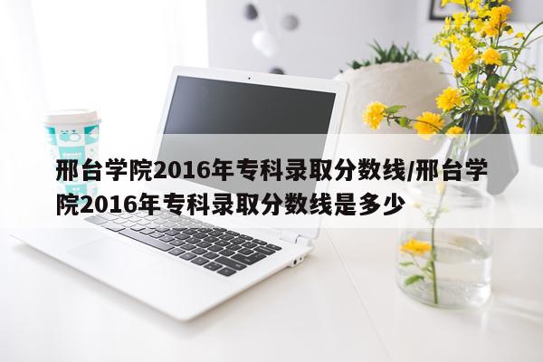 邢台学院2016年专科录取分数线/邢台学院2016年专科录取分数线是多少