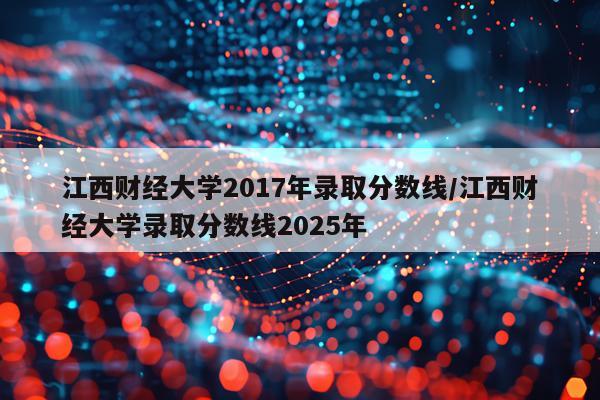江西财经大学2017年录取分数线/江西财经大学录取分数线2025年