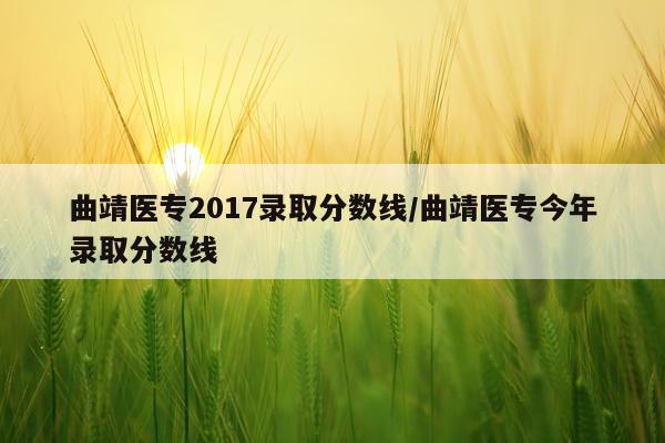 曲靖医专2017录取分数线/曲靖医专今年录取分数线