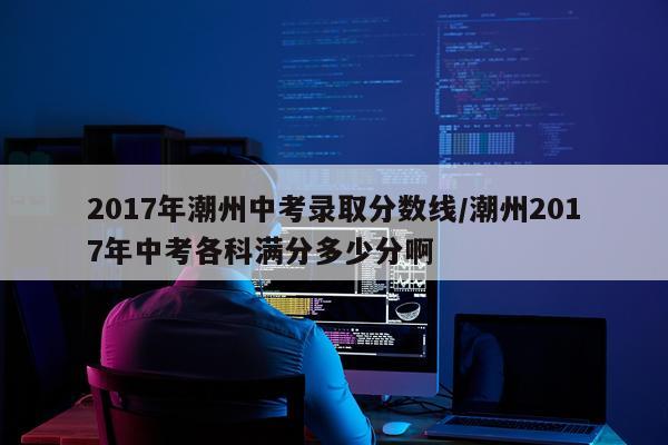 2017年潮州中考录取分数线/潮州2017年中考各科满分多少分啊