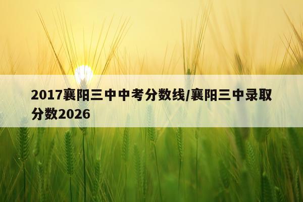 2017襄阳三中中考分数线/襄阳三中录取分数2026