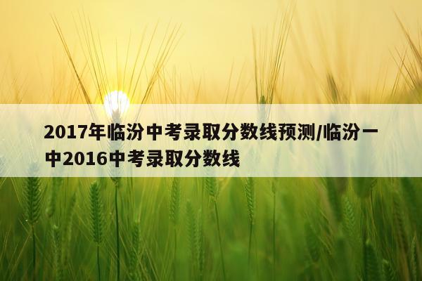 2017年临汾中考录取分数线预测/临汾一中2016中考录取分数线