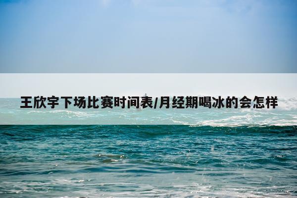 王欣宇下场比赛时间表/月经期喝冰的会怎样