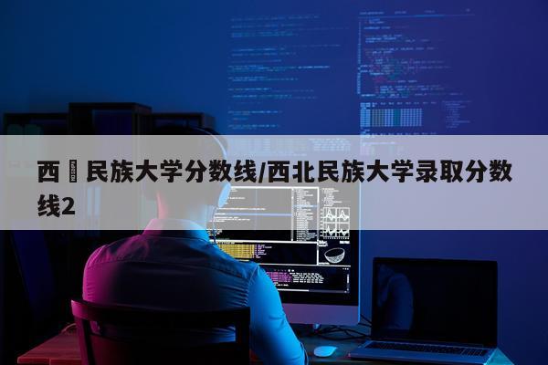 西蔵民族大学分数线/西北民族大学录取分数线2
