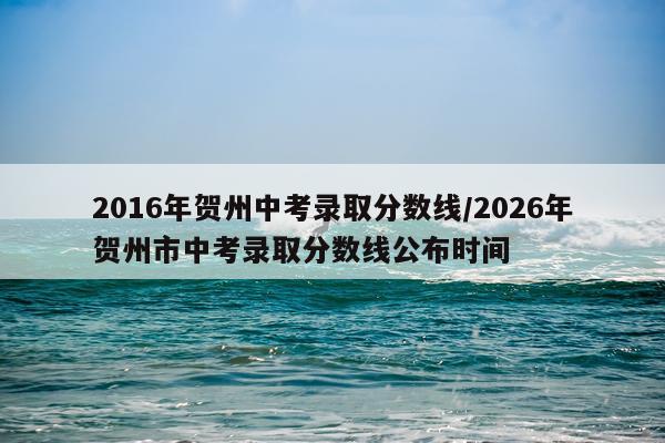2016年贺州中考录取分数线/2026年贺州市中考录取分数线公布时间
