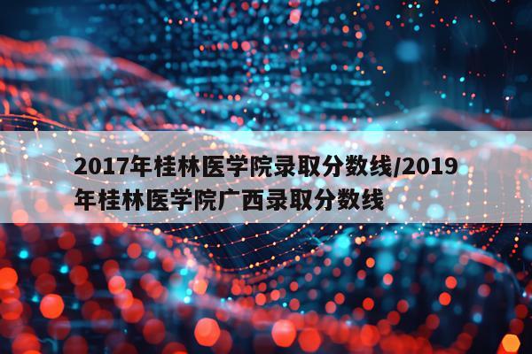 2017年桂林医学院录取分数线/2019年桂林医学院广西录取分数线