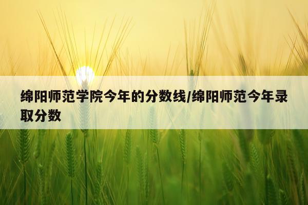绵阳师范学院今年的分数线/绵阳师范今年录取分数