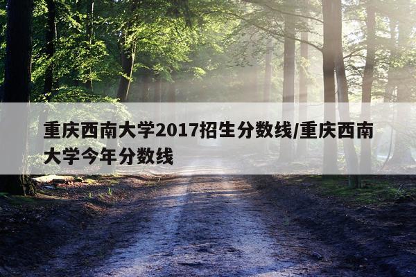 重庆西南大学2017招生分数线/重庆西南大学今年分数线
