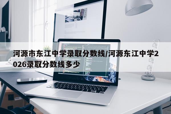 河源市东江中学录取分数线/河源东江中学2026录取分数线多少
